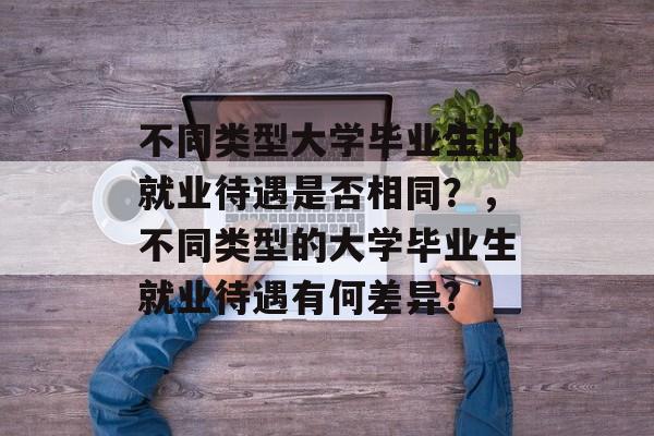 不同类型大学毕业生的就业待遇是否相同?,不同类型的大学毕业生就业待遇有何差异? 不同类型大学毕业生的就业待遇是否相同?,不同类型的大学毕业生就业待遇有何差异?