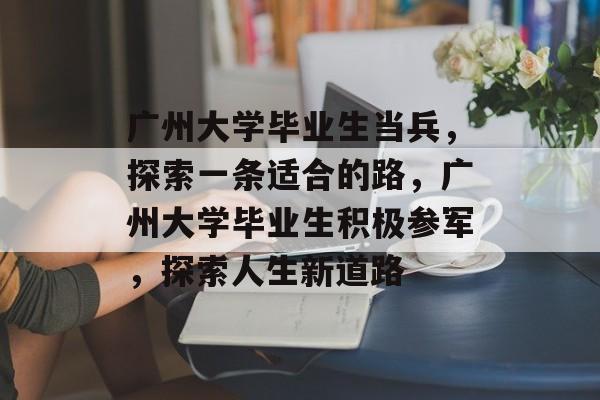 广州大学毕业生当兵,探索一条适合的路,广州大学毕业生积极参军,探索人生新道路 广州大学毕业生当兵,探索一条适合的路,广州大学毕业生积极参军,探索人生新道路