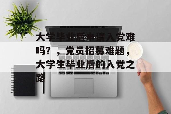 大学毕业后申请入党难吗？，党员招募难题，大学生毕业后的入党之路