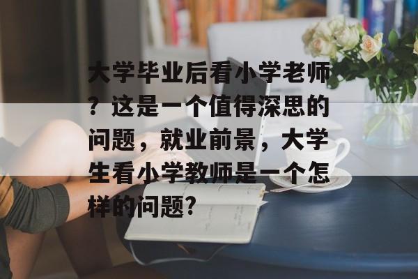 大学毕业后看小学老师?这是一个值得深思的问题,就业前景,大学生看小学教师是一个怎样的问题? 大学毕业后看小学老师?这是一个值得深思的问题,就业前景,大学生看小学教师是一个怎样的问题?