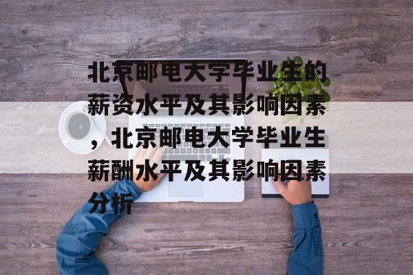 北京邮电大学毕业生的薪资水平及其影响因素，北京邮电大学毕业生薪酬水平及其影响因素分析