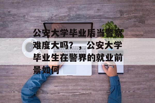 公安大学毕业后当警察难度大吗？，公安大学毕业生在警界的就业前景如何