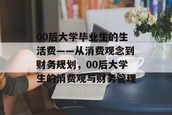 00后大学毕业生的生活费——从消费观念到财务规划,00后大学生的消费观与财务管理 00后大学毕业生的生活费——从消费观念到财务规划,00后大学生的消费观与财务管理