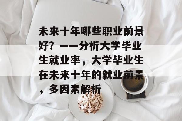 未来十年哪些职业前景好？——分析大学毕业生就业率，大学毕业生在未来十年的就业前景，多因素解析