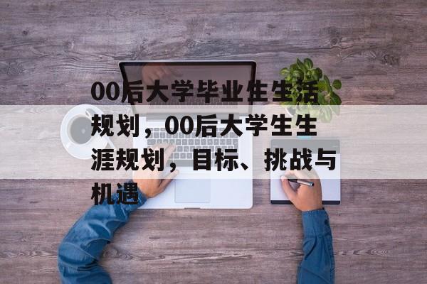 00后大学毕业生生活规划,00后大学生生涯规划,目标、挑战与机遇 00后大学毕业生生活规划,00后大学生生涯规划,目标、挑战与机遇