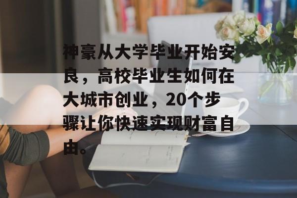 神豪从大学毕业开始安良,高校毕业生如何在大城市创业,20个步骤让你快速实现财富自由。 神豪从大学毕业开始安良,高校毕业生如何在大城市创业,20个步骤让你快速实现财富自由。