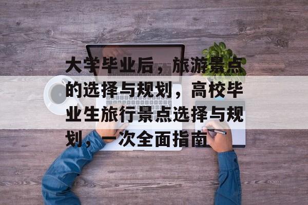 大学毕业后，旅游景点的选择与规划，高校毕业生旅行景点选择与规划，一次全面指南