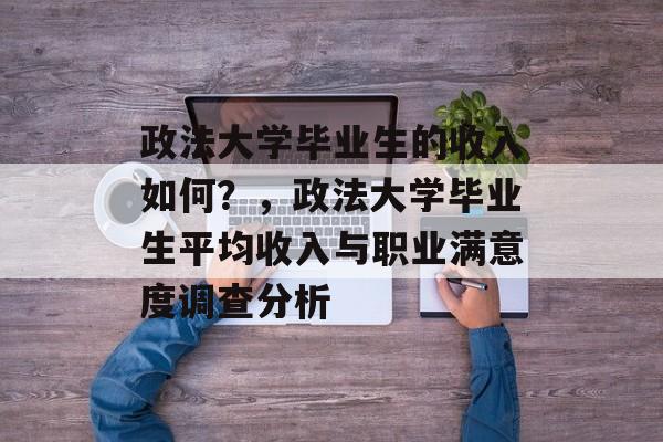 政法大学毕业生的收入如何?,政法大学毕业生平均收入与职业满意度调查分析 政法大学毕业生的收入如何?,政法大学毕业生平均收入与职业满意度调查分析