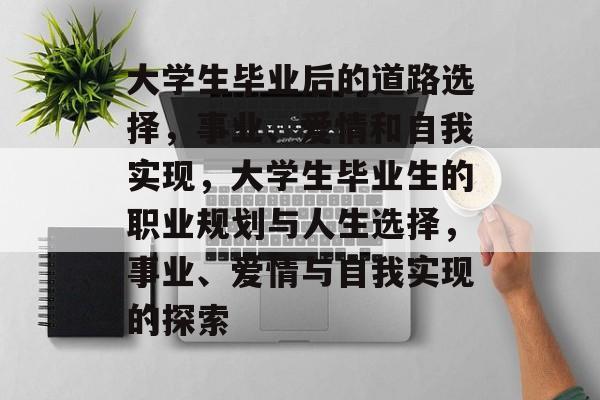大学生毕业后的道路选择,事业、爱情和自我实现,大学生毕业生的职业规划与人生选择,事业、爱情与自我实现的探索 大学生毕业后的道路选择,事业、爱情和自我实现,大学生毕业生的职业规划与人生选择,事业、爱情与自我实现的探索