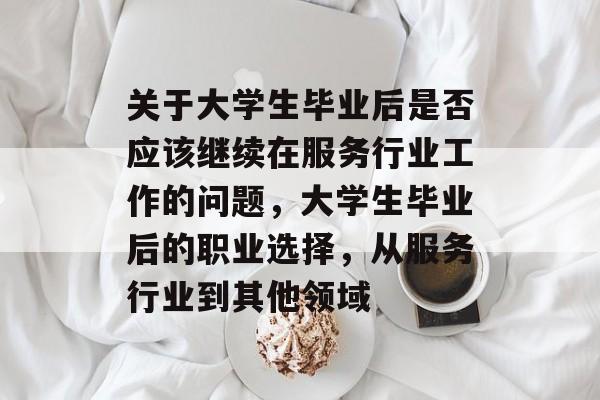 关于大学生毕业后是否应该继续在服务行业工作的问题,大学生毕业后的职业选择,从服务行业到其他领域 关于大学生毕业后是否应该继续在服务行业工作的问题,大学生毕业后的职业选择,从服务行业到其他领域