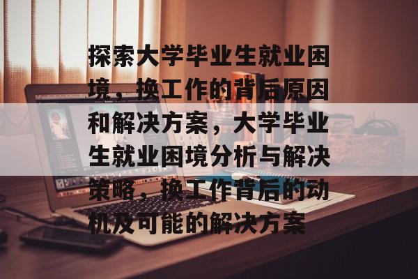 探索大学毕业生就业困境，换工作的背后原因和解决方案，大学毕业生就业困境分析与解决策略，换工作背后的动机及可能的解决方案