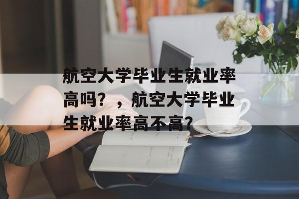 航空大学毕业生就业率高吗？，航空大学毕业生就业率高不高？