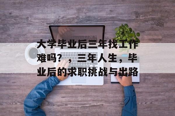 大学毕业后三年找工作难吗？，三年人生，毕业后的求职挑战与出路