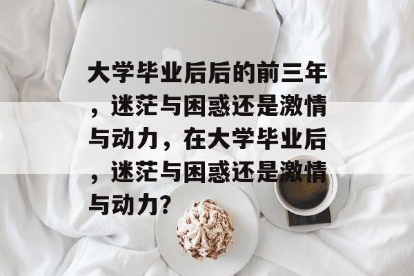 大学毕业后后的前三年，迷茫与困惑还是激情与动力，在大学毕业后，迷茫与困惑还是激情与动力？