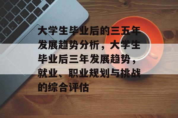 大学生毕业后的三五年发展趋势分析，大学生毕业后三年发展趋势，就业、职业规划与挑战的综合评估