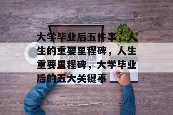 大学毕业后五件事，人生的重要里程碑，人生重要里程碑，大学毕业后的五大关键事