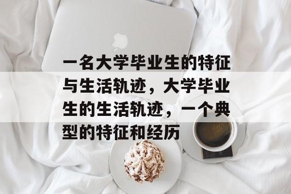 一名大学毕业生的特征与生活轨迹,大学毕业生的生活轨迹,一个典型的特征和经历 一名大学毕业生的特征与生活轨迹,大学毕业生的生活轨迹,一个典型的特征和经历