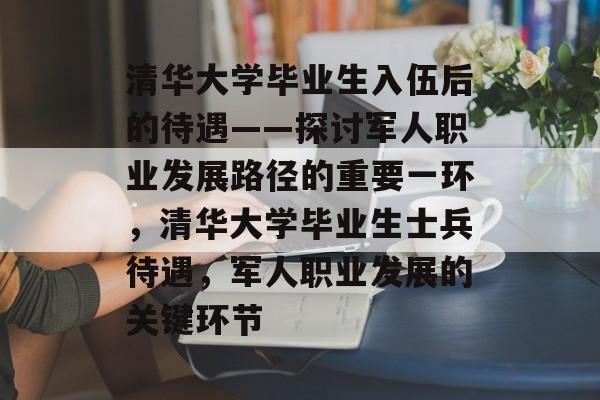 清华大学毕业生入伍后的待遇——探讨军人职业发展路径的重要一环,清华大学毕业生士兵待遇,军人职业发展的关键环节 清华大学毕业生入伍后的待遇——探讨军人职业发展路径的重要一环,清华大学毕业生士兵待遇,军人职业发展的关键环节