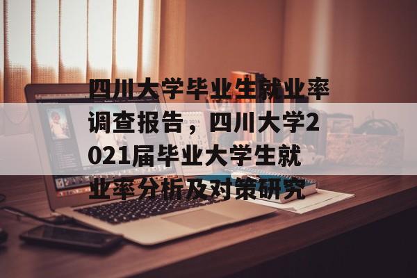 四川大学毕业生就业率调查报告,四川大学2021届毕业大学生就业率分析及对策研究 四川大学毕业生就业率调查报告,四川大学2021届毕业大学生就业率分析及对策研究