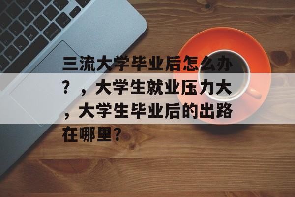 三流大学毕业后怎么办？，大学生就业压力大，大学生毕业后的出路在哪里？
