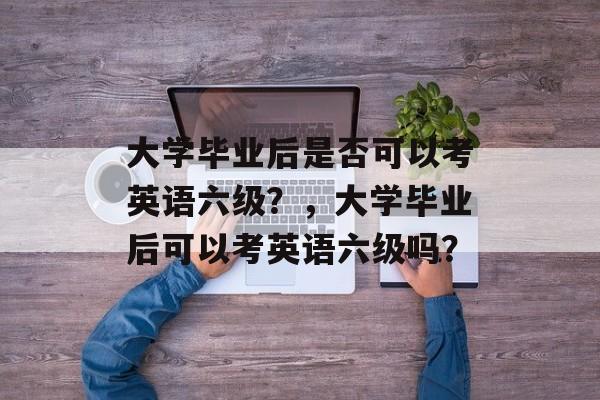 大学毕业后是否可以考英语六级?,大学毕业后可以考英语六级吗? 大学毕业后是否可以考英语六级?,大学毕业后可以考英语六级吗?