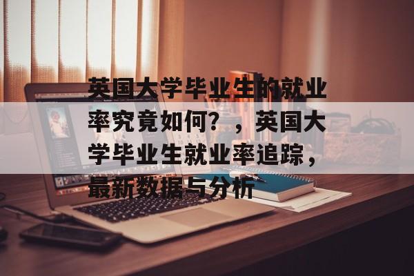 英国大学毕业生的就业率究竟如何？，英国大学毕业生就业率追踪，最新数据与分析