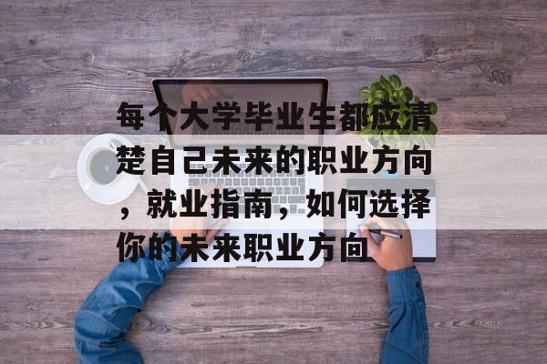 每个大学毕业生都应清楚自己未来的职业方向,就业指南,如何选择你的未来职业方向 每个大学毕业生都应清楚自己未来的职业方向,就业指南,如何选择你的未来职业方向