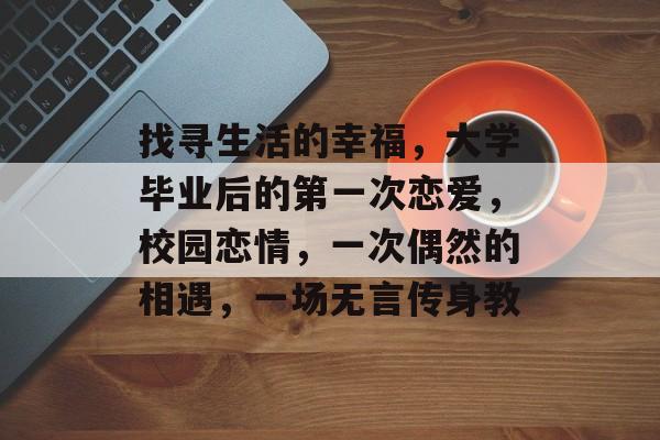找寻生活的幸福,大学毕业后的第一次恋爱,校园恋情,一次偶然的相遇,一场无言传身教 找寻生活的幸福,大学毕业后的第一次恋爱,校园恋情,一次偶然的相遇,一场无言传身教