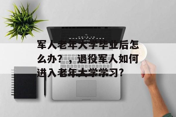 军人老年大学毕业后怎么办？，退役军人如何进入老年大学学习?