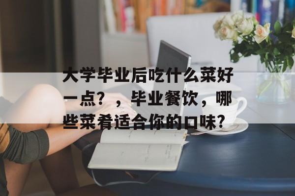 大学毕业后吃什么菜好一点?,毕业餐饮,哪些菜肴适合你的口味? 大学毕业后吃什么菜好一点?,毕业餐饮,哪些菜肴适合你的口味?