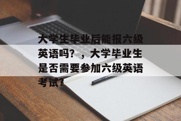 大学生毕业后能报六级英语吗?,大学毕业生是否需要参加六级英语考试? 大学生毕业后能报六级英语吗?,大学毕业生是否需要参加六级英语考试?