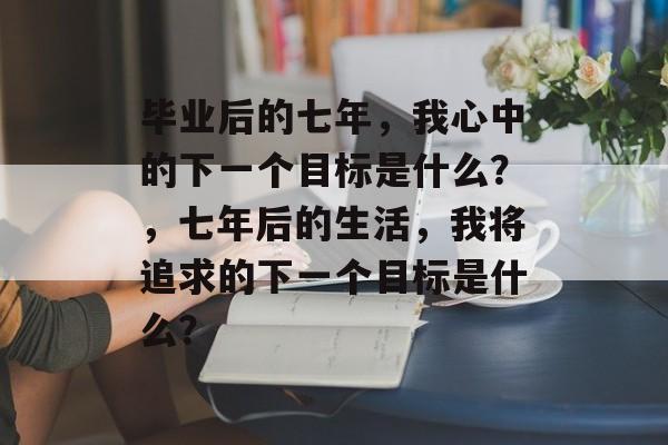 毕业后的七年，我心中的下一个目标是什么？，七年后的生活，我将追求的下一个目标是什么？