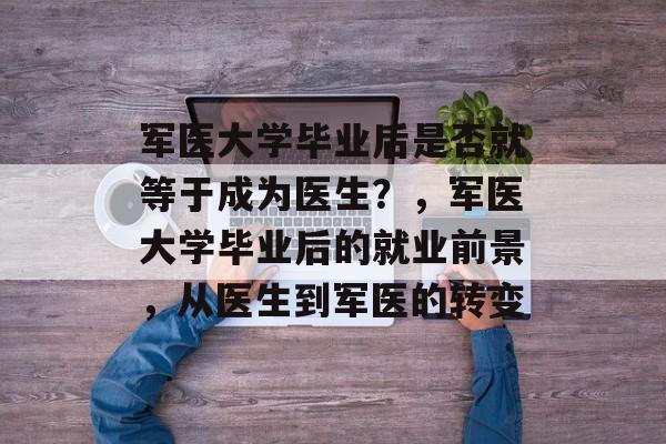 军医大学毕业后是否就等于成为医生?,军医大学毕业后的就业前景,从医生到军医的转变 军医大学毕业后是否就等于成为医生?,军医大学毕业后的就业前景,从医生到军医的转变