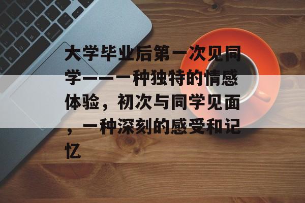 大学毕业后第一次见同学——一种独特的情感体验,初次与同学见面,一种深刻的感受和记忆 大学毕业后第一次见同学——一种独特的情感体验,初次与同学见面,一种深刻的感受和记忆