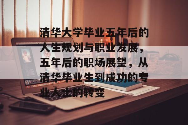 清华大学毕业五年后的人生规划与职业发展,五年后的职场展望,从清华毕业生到成功的专业人士的转变 清华大学毕业五年后的人生规划与职业发展,五年后的职场展望,从清华毕业生到成功的专业人士的转变