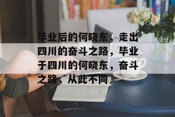 毕业后的何晓东，走出四川的奋斗之路，毕业于四川的何晓东，奋斗之路，从此不同