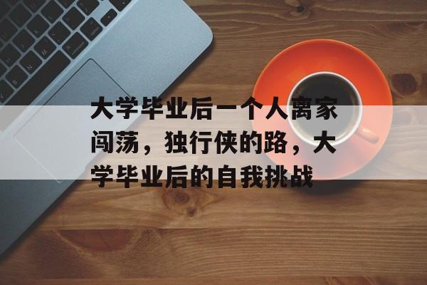 大学毕业后一个人离家闯荡,独行侠的路,大学毕业后的自我挑战 大学毕业后一个人离家闯荡,独行侠的路,大学毕业后的自我挑战