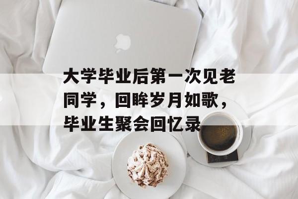 大学毕业后第一次见老同学，回眸岁月如歌，毕业生聚会回忆录