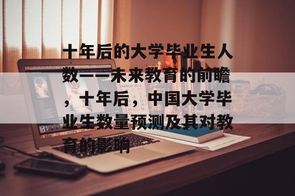 十年后的大学毕业生人数——未来教育的前瞻,十年后,中国大学毕业生数量预测及其对教育的影响 十年后的大学毕业生人数——未来教育的前瞻,十年后,中国大学毕业生数量预测及其对教育的影响