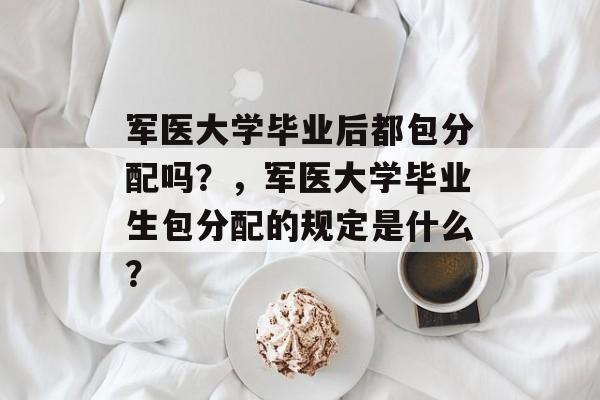 军医大学毕业后都包分配吗?,军医大学毕业生包分配的规定是什么? 军医大学毕业后都包分配吗?,军医大学毕业生包分配的规定是什么?