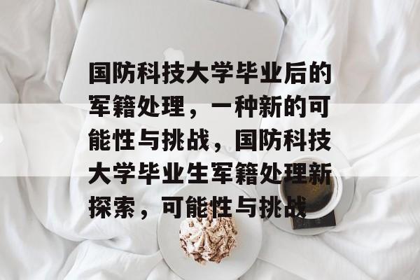 国防科技大学毕业后的军籍处理,一种新的可能性与挑战,国防科技大学毕业生军籍处理新探索,可能性与挑战 国防科技大学毕业后的军籍处理,一种新的可能性与挑战,国防科技大学毕业生军籍处理新探索,可能性与挑战
