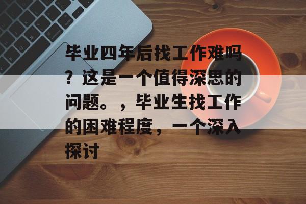 毕业四年后找工作难吗?这是一个值得深思的问题。,毕业生找工作的困难程度,一个深入探讨 毕业四年后找工作难吗?这是一个值得深思的问题。,毕业生找工作的困难程度,一个深入探讨