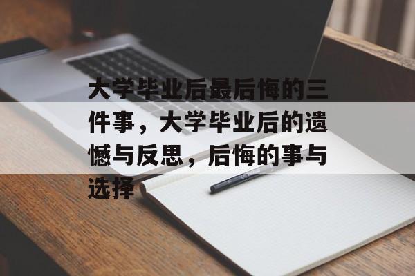 大学毕业后最后悔的三件事，大学毕业后的遗憾与反思，后悔的事与选择