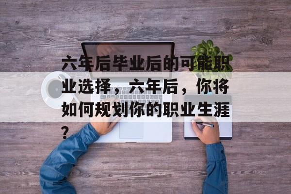 六年后毕业后的可能职业选择，六年后，你将如何规划你的职业生涯？
