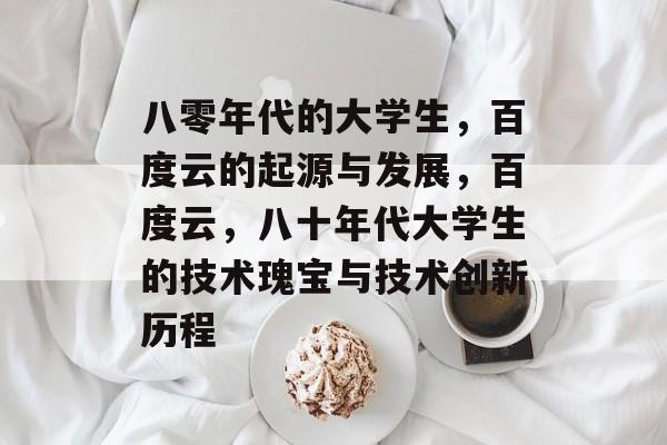 八零年代的大学生,百度云的起源与发展,百度云,八十年代大学生的技术瑰宝与技术创新历程 八零年代的大学生,百度云的起源与发展,百度云,八十年代大学生的技术瑰宝与技术创新历程