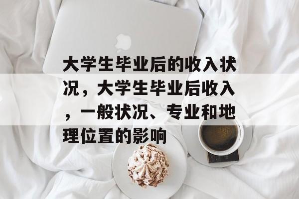 大学生毕业后的收入状况,大学生毕业后收入,一般状况、专业和地理位置的影响 大学生毕业后的收入状况,大学生毕业后收入,一般状况、专业和地理位置的影响