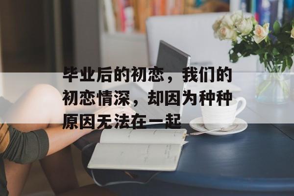 毕业后的初恋,我们的初恋情深,却因为种种原因无法在一起 毕业后的初恋,我们的初恋情深,却因为种种原因无法在一起