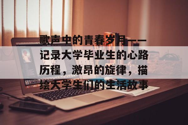 歌声中的青春岁月——记录大学毕业生的心路历程,激昂的旋律,描绘大学生们的生活故事 歌声中的青春岁月——记录大学毕业生的心路历程,激昂的旋律,描绘大学生们的生活故事