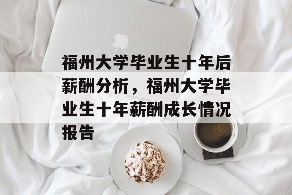 福州大学毕业生十年后薪酬分析,福州大学毕业生十年薪酬成长情况报告 福州大学毕业生十年后薪酬分析,福州大学毕业生十年薪酬成长情况报告