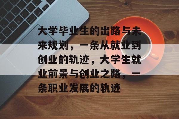 大学毕业生的出路与未来规划，一条从就业到创业的轨迹，大学生就业前景与创业之路，一条职业发展的轨迹